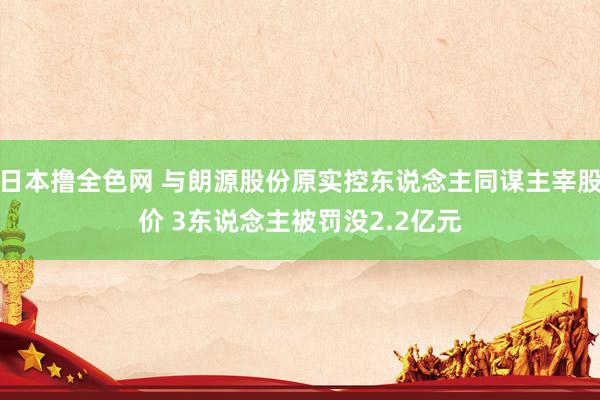 日本撸全色网 与朗源股份原实控东说念主同谋主宰股价 3东说念主被罚没2.2亿元