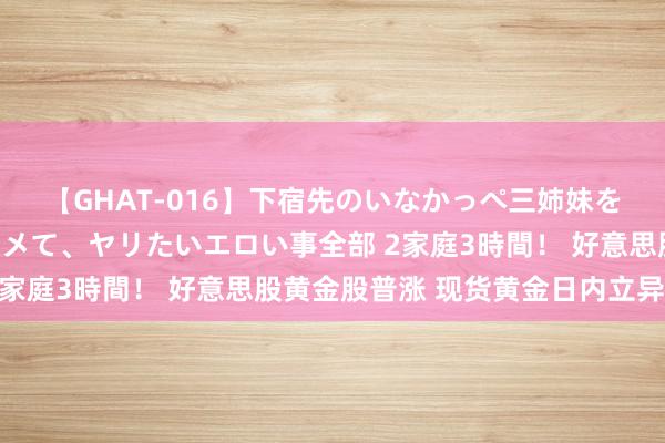 【GHAT-016】下宿先のいなかっぺ三姉妹を泥酔＆淫媚オイルでキメて、ヤリたいエロい事全部 2家庭3時間！ 好意思股黄金股普涨 现货黄金日内立异高