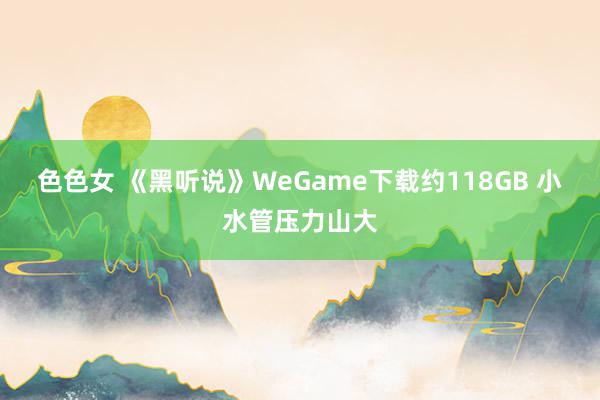 色色女 《黑听说》WeGame下载约118GB 小水管压力山大