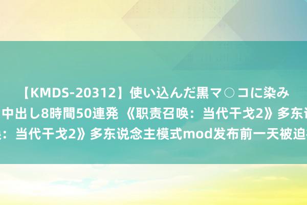 【KMDS-20312】使い込んだ黒マ○コに染み渡る息子の精液ドロドロ中出し8時間50連発 《职责召唤：当代干戈2》多东说念主模式mod发布前一天被迫视取消