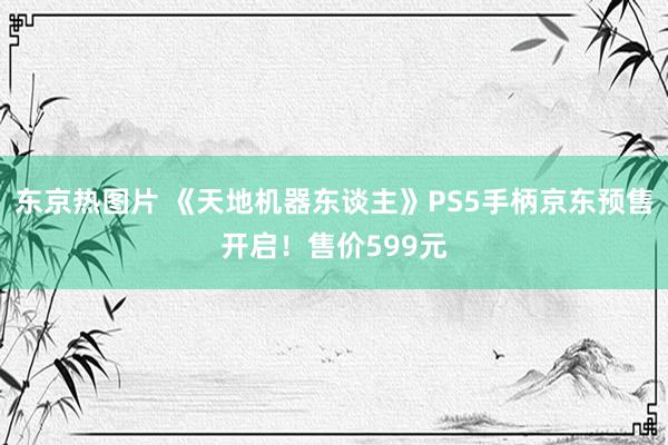 东京热图片 《天地机器东谈主》PS5手柄京东预售开启！售价599元