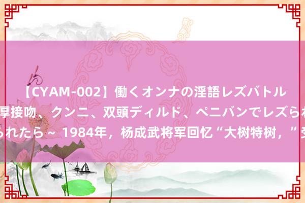 【CYAM-002】働くオンナの淫語レズバトル 2 ～もしも職場で濃厚接吻、クンニ、双頭ディルド、ペニバンでレズられたら～ 1984年，杨成武将军回忆“大树特树，”受到毛主席严厉月旦前后