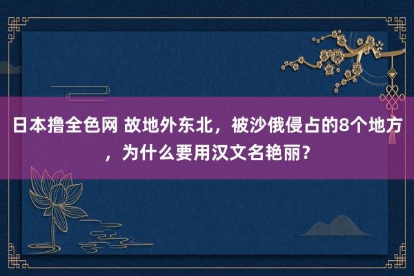 日本撸全色网 故地外东北，被沙俄侵占的8个地方，为什么要用汉文名艳丽？