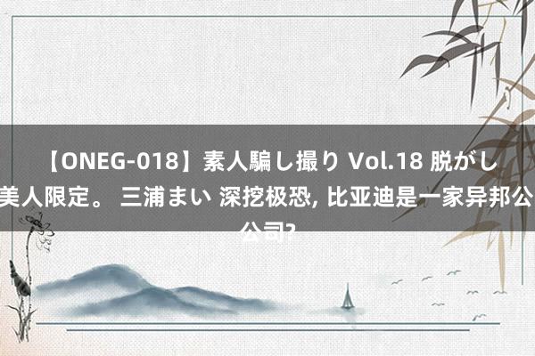 【ONEG-018】素人騙し撮り Vol.18 脱がし屋 美人限定。 三浦まい 深挖极恐, 比亚迪是一家异邦公司?