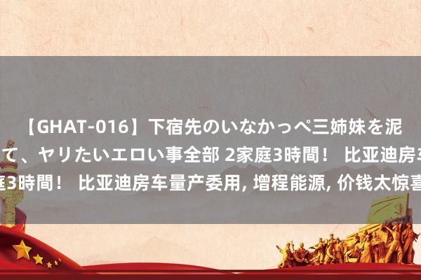 【GHAT-016】下宿先のいなかっぺ三姉妹を泥酔＆淫媚オイルでキメて、ヤリたいエロい事全部 2家庭3時間！ 比亚迪房车量产委用, 增程能源, 价钱太惊喜了!