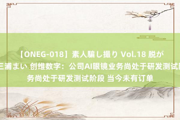 【ONEG-018】素人騙し撮り Vol.18 脱がし屋 美人限定。 三浦まい 创维数字：公司AI眼镜业务尚处于研发测试阶段 当今未有订单