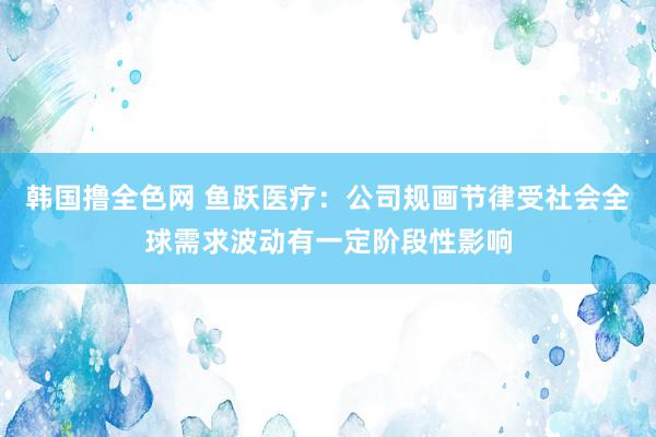 韩国撸全色网 鱼跃医疗：公司规画节律受社会全球需求波动有一定阶段性影响