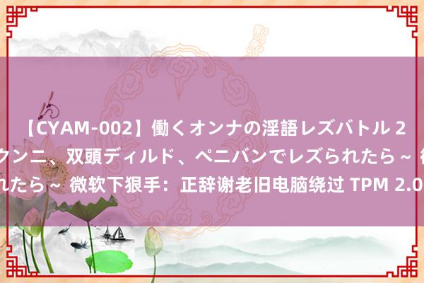 【CYAM-002】働くオンナの淫語レズバトル 2 ～もしも職場で濃厚接吻、クンニ、双頭ディルド、ペニバンでレズられたら～ 微软下狠手：正辞谢老旧电脑绕过 TPM 2.0 查验装配 Win11