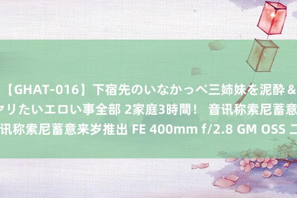 【GHAT-016】下宿先のいなかっぺ三姉妹を泥酔＆淫媚オイルでキメて、ヤリたいエロい事全部 2家庭3時間！ 音讯称索尼蓄意来岁推出 FE 400mm f/2.8 GM OSS 二代镜头