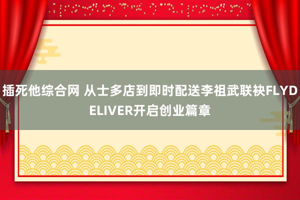 插死他综合网 从士多店到即时配送李祖武联袂FLYDELIVER开启创业篇章