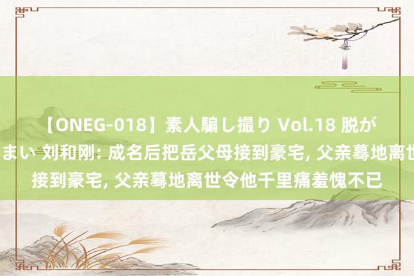 【ONEG-018】素人騙し撮り Vol.18 脱がし屋 美人限定。 三浦まい 刘和刚: 成名后把岳父母接到豪宅, 父亲蓦地离世令他千里痛羞愧不已