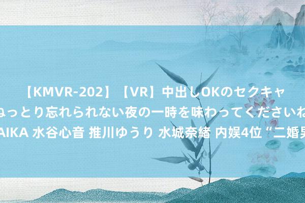 【KMVR-202】【VR】中出しOKのセクキャバにようこそ◆～濃密ねっとり忘れられない夜の一時を味わってくださいね◆～ 波多野結衣 AIKA 水谷心音 推川ゆうり 水城奈緒 内娱4位“二婚男”, 一个比一个年青, 让东谈主不敢笃信!