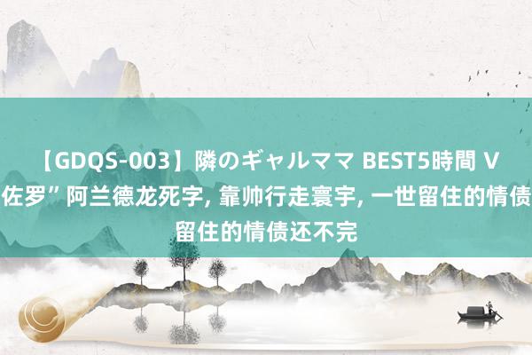 【GDQS-003】隣のギャルママ BEST5時間 Vol.2 “佐罗”阿兰德龙死字, 靠帅行走寰宇, 一世留住的情债还不完