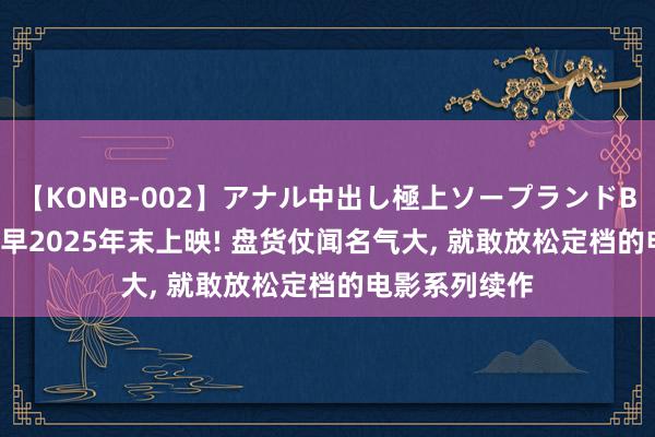 【KONB-002】アナル中出し極上ソープランドBEST4時間 最早2025年末上映! 盘货仗闻名气大, 就敢放松定档的电影系列续作