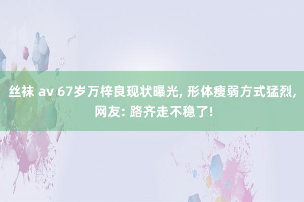 丝袜 av 67岁万梓良现状曝光, 形体瘦弱方式猛烈, 网友: 路齐走不稳了!