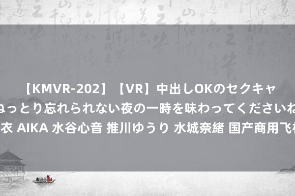 【KMVR-202】【VR】中出しOKのセクキャバにようこそ◆～濃密ねっとり忘れられない夜の一時を味わってくださいね◆～ 波多野結衣 AIKA 水谷心音 推川ゆうり 水城奈緒 国产商用飞机ARJ21开启“环青藏高原”演示漂荡