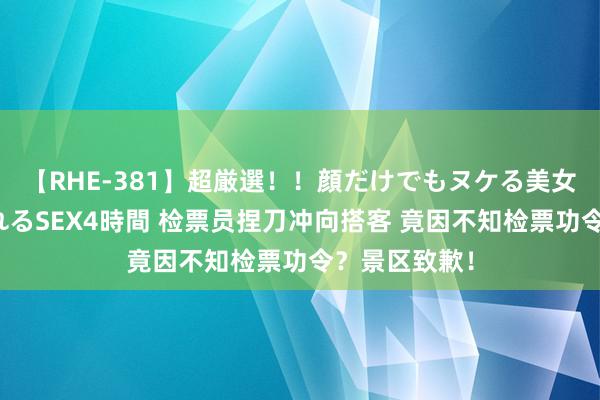 【RHE-381】超厳選！！顔だけでもヌケる美女の巨乳が揺れるSEX4時間 检票员捏刀冲向搭客 竟因不知检票功令？景区致歉！