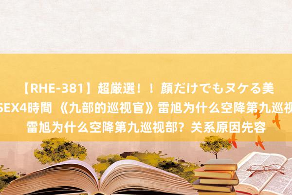 【RHE-381】超厳選！！顔だけでもヌケる美女の巨乳が揺れるSEX4時間 《九部的巡视官》雷旭为什么空降第九巡视部？关系原因先容