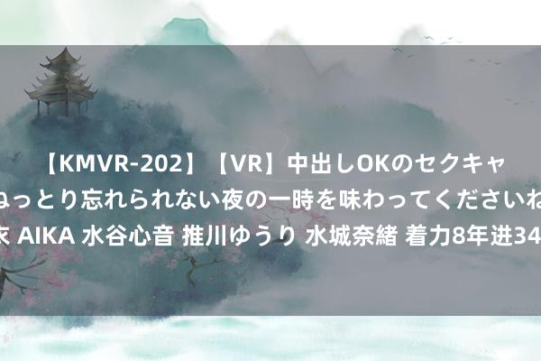 【KMVR-202】【VR】中出しOKのセクキャバにようこそ◆～濃密ねっとり忘れられない夜の一時を味わってくださいね◆～ 波多野結衣 AIKA 水谷心音 推川ゆうり 水城奈緒 着力8年进344球！拜仁官推祝愿莱万36岁诞辰欢然