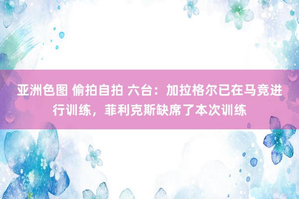 亚洲色图 偷拍自拍 六台：加拉格尔已在马竞进行训练，菲利克斯缺席了本次训练