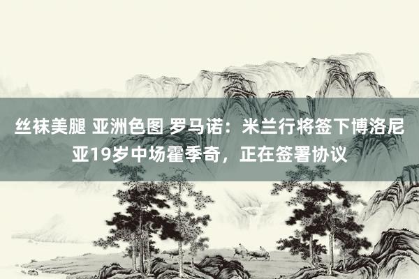 丝袜美腿 亚洲色图 罗马诺：米兰行将签下博洛尼亚19岁中场霍季奇，正在签署协议