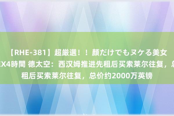 【RHE-381】超厳選！！顔だけでもヌケる美女の巨乳が揺れるSEX4時間 德太空：西汉姆推进先租后买索莱尔往复，总价约2000万英镑