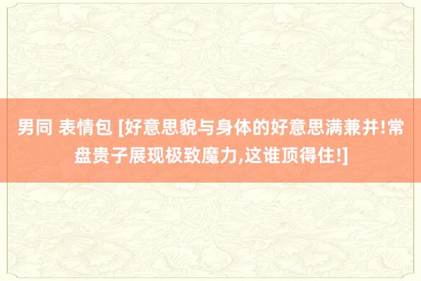 男同 表情包 [好意思貌与身体的好意思满兼并!常盘贵子展现极致魔力,这谁顶得住!]