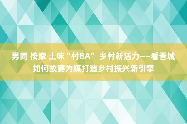 男同 按摩 土味“村BA” 乡村新活力——看晋城如何故赛为媒打造乡村振兴新引擎