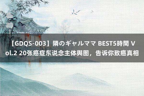 【GDQS-003】隣のギャルママ BEST5時間 Vol.2 20张癌症东说念主体舆图，告诉你致癌真相