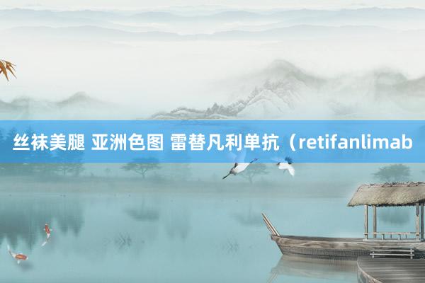 丝袜美腿 亚洲色图 雷替凡利单抗（retifanlimab