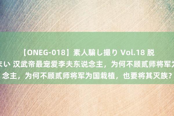 【ONEG-018】素人騙し撮り Vol.18 脱がし屋 美人限定。 三浦まい 汉武帝最宠爱李夫东说念主，为何不顾贰师将军为国栽植，也要将其灭族？