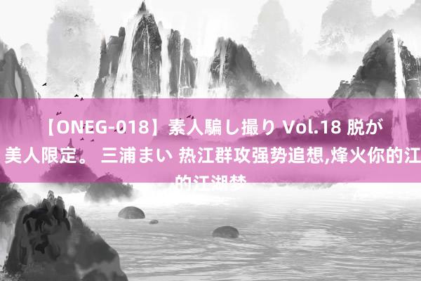 【ONEG-018】素人騙し撮り Vol.18 脱がし屋 美人限定。 三浦まい 热江群攻强势追想,烽火你的江湖梦