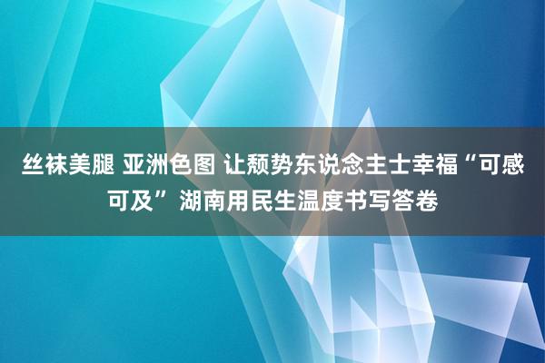 丝袜美腿 亚洲色图 让颓势东说念主士幸福“可感可及” 湖南用民生温度书写答卷