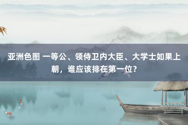 亚洲色图 一等公、领侍卫内大臣、大学士如果上朝，谁应该排在第一位？