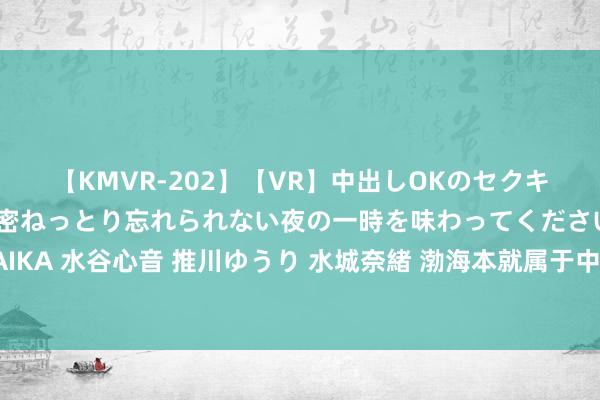 【KMVR-202】【VR】中出しOKのセクキャバにようこそ◆～濃密ねっとり忘れられない夜の一時を味わってくださいね◆～ 波多野結衣 AIKA 水谷心音 推川ゆうり 水城奈緒 渤海本就属于中国！因为当年毛主席一段话，如今莫得一艘外船敢入