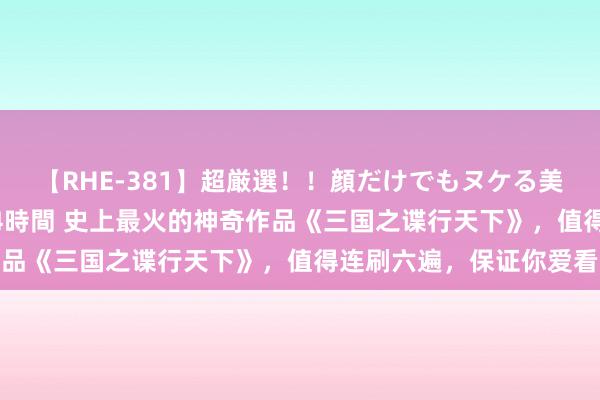 【RHE-381】超厳選！！顔だけでもヌケる美女の巨乳が揺れるSEX4時間 史上最火的神奇作品《三国之谍行天下》，值得连刷六遍，保证你爱看