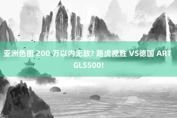 亚洲色图 200 万以内无敌? 路虎揽胜 VS德国 ART GLS500!