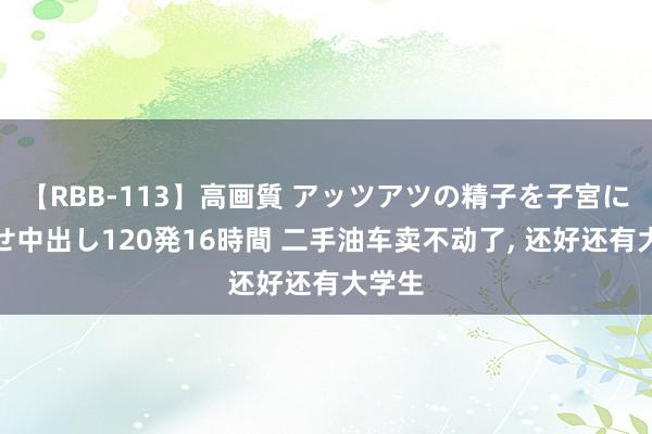 【RBB-113】高画質 アッツアツの精子を子宮に孕ませ中出し120発16時間 二手油车卖不动了, 还好还有大学生