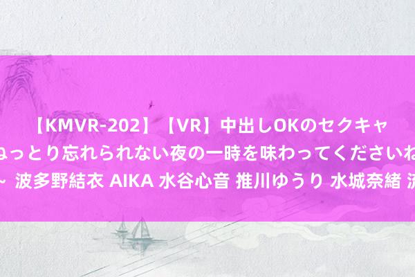 【KMVR-202】【VR】中出しOKのセクキャバにようこそ◆～濃密ねっとり忘れられない夜の一時を味わってくださいね◆～ 波多野結衣 AIKA 水谷心音 推川ゆうり 水城奈緒 流氓经济学与煤气灯经济学