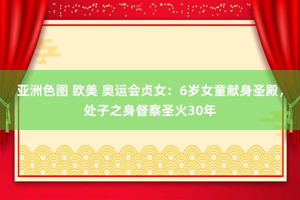 亚洲色图 欧美 奥运会贞女：6岁女童献身圣殿，处子之身督察圣火30年