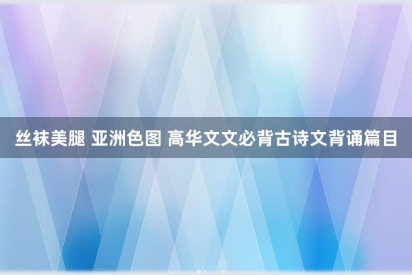 丝袜美腿 亚洲色图 高华文文必背古诗文背诵篇目