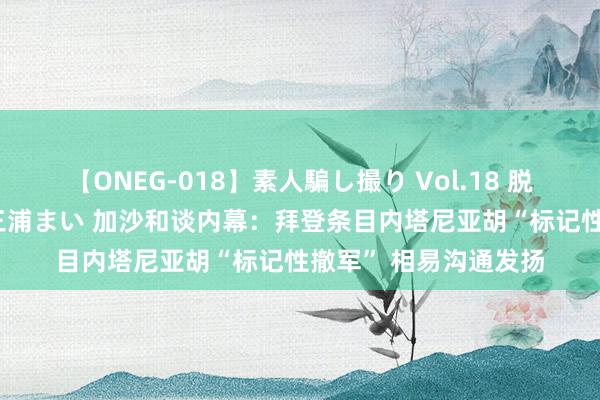 【ONEG-018】素人騙し撮り Vol.18 脱がし屋 美人限定。 三浦まい 加沙和谈内幕：拜登条目内塔尼亚胡“标记性撤军” 相易沟通发扬