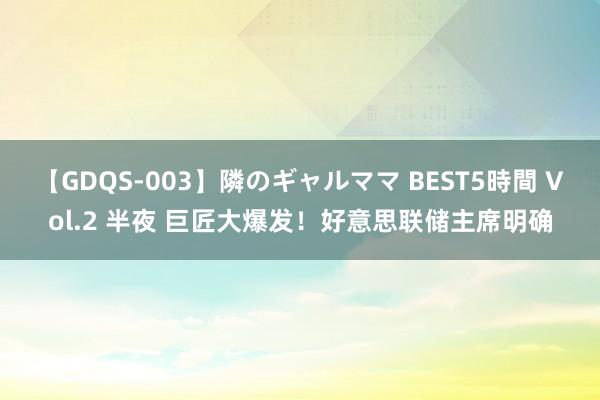 【GDQS-003】隣のギャルママ BEST5時間 Vol.2 半夜 巨匠大爆发！好意思联储主席明确