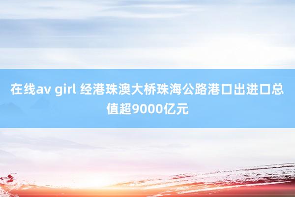 在线av girl 经港珠澳大桥珠海公路港口出进口总值超9000亿元