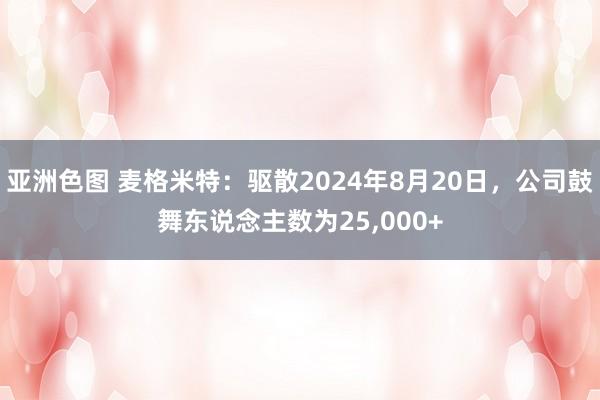 亚洲色图 麦格米特：驱散2024年8月20日，公司鼓舞东说念主数为25,000+