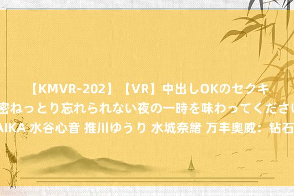 【KMVR-202】【VR】中出しOKのセクキャバにようこそ◆～濃密ねっとり忘れられない夜の一時を味わってくださいね◆～ 波多野結衣 AIKA 水谷心音 推川ゆうり 水城奈緒 万丰奥威：钻石飞机通过配并吞自主开刊行业向上的通用航空发动机，保险了钻石飞机安全质料戒指的踏实性