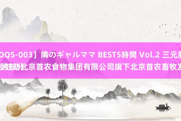 【GDQS-003】隣のギャルママ BEST5時間 Vol.2 三元股份：
公司大部分奶源来自控股鼓动北京首农食物集团有限公司旗下北京首农畜牧发展有限公司