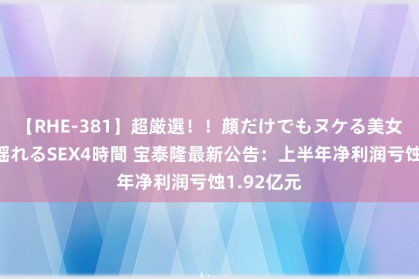 【RHE-381】超厳選！！顔だけでもヌケる美女の巨乳が揺れるSEX4時間 宝泰隆最新公告：上半年净利润亏蚀1.92亿元