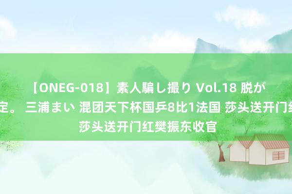 【ONEG-018】素人騙し撮り Vol.18 脱がし屋 美人限定。 三浦まい 混团天下杯国乒8比1法国 莎头送开门红樊振东收官