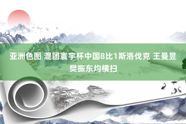 亚洲色图 混团寰宇杯中国8比1斯洛伐克 王曼昱樊振东均横扫